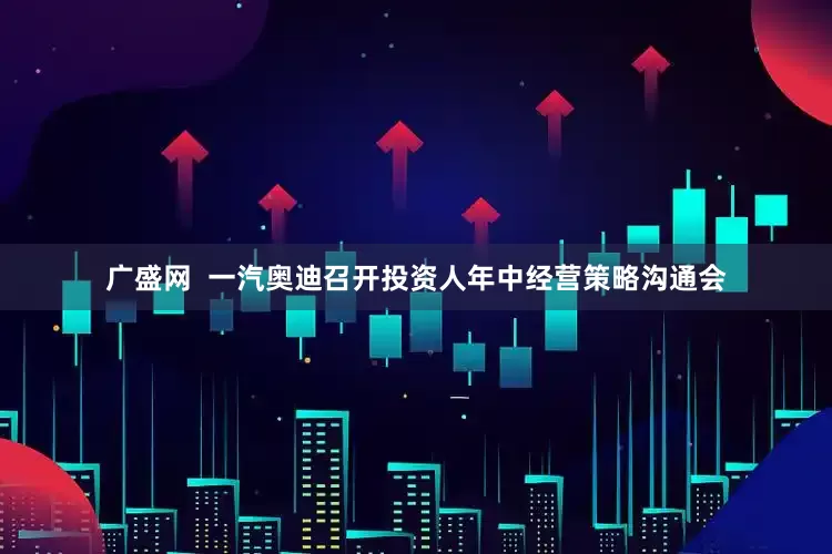 广盛网  一汽奥迪召开投资人年中经营策略沟通会