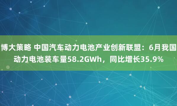 博大策略 中国汽车动力电池产业创新联盟：6月我国动力电池装车量58.2GWh，同比增长35.9%