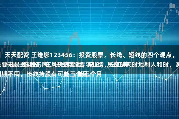 天天配资 王维娜123456:投资股票,长线、短线的四个观点。
一是、选股不同,长线持股要求业绩,分红等等;短线要求是题材股,在风尖浪潮上,总之,思路是天时地利人和时,买入卖出;
二是、周期不同,长线持股有可能三个月