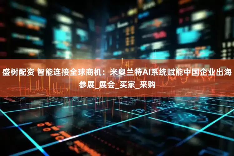 盛树配资 智能连接全球商机：米奥兰特AI系统赋能中国企业出海参展_展会_买家_采购