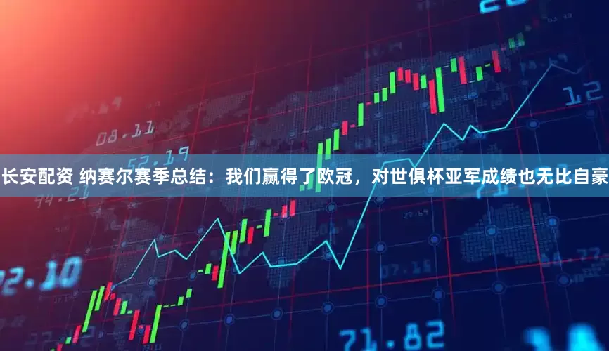 长安配资 纳赛尔赛季总结：我们赢得了欧冠，对世俱杯亚军成绩也无比自豪