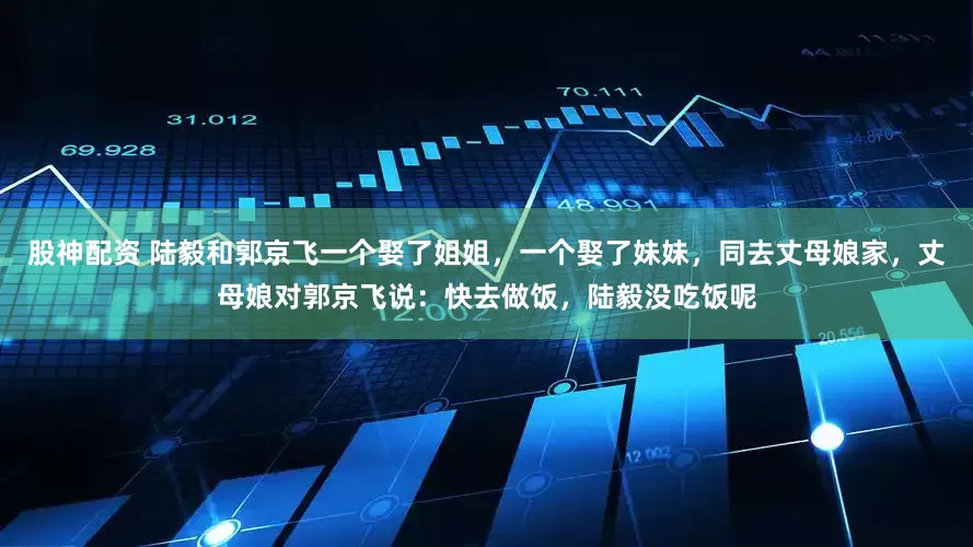 股神配资 陆毅和郭京飞一个娶了姐姐，一个娶了妹妹，同去丈母娘家，丈母娘对郭京飞说：快去做饭，陆毅没吃饭呢