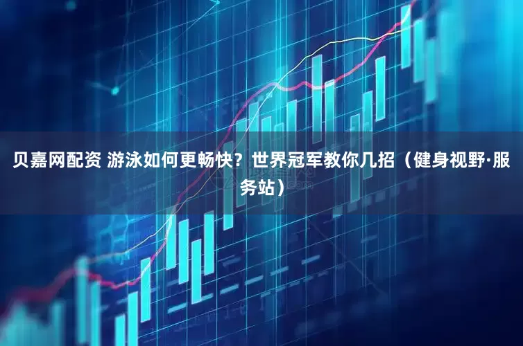 贝嘉网配资 游泳如何更畅快？世界冠军教你几招（健身视野·服务站）