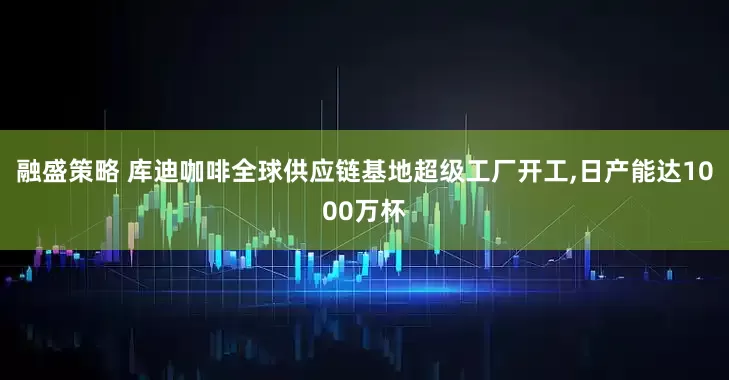 融盛策略 库迪咖啡全球供应链基地超级工厂开工,日产能达1000万杯