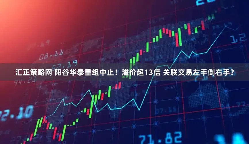 汇正策略网 阳谷华泰重组中止！溢价超13倍 关联交易左手倒右手？