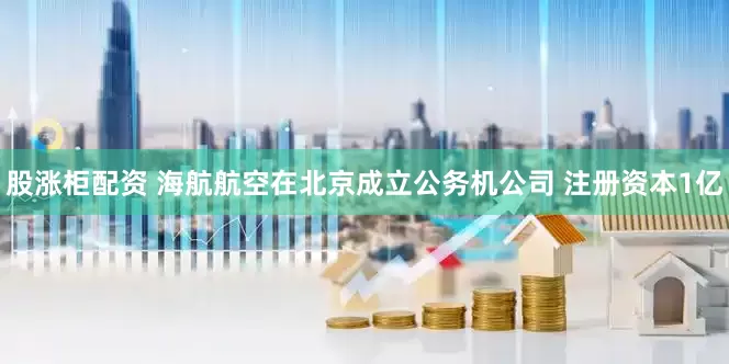 股涨柜配资 海航航空在北京成立公务机公司 注册资本1亿