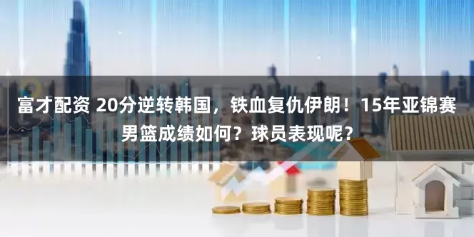 富才配资 20分逆转韩国，铁血复仇伊朗！15年亚锦赛男篮成绩如何？球员表现呢？